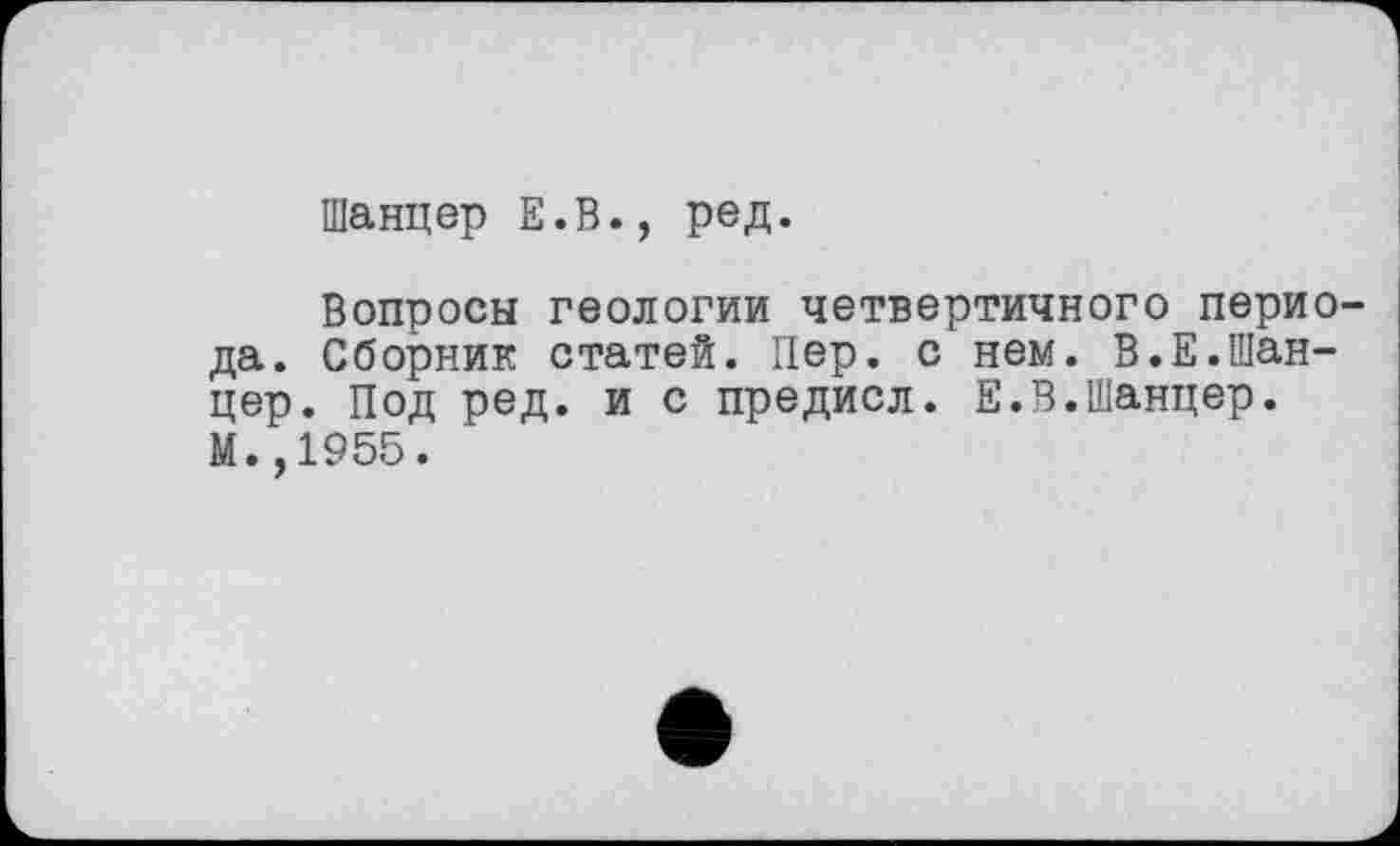 ﻿Шанцер Е.В., ред.
Вопросы геологии четвертичного периода. Сборник статей. Пер. с нем. В.Е.Шанцер. Под ред. и с предисл. Е.В.Шанцер. М.,1955.